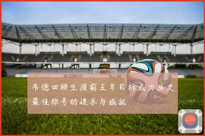 韦德回顾生涯前五年目标成为历史最佳称号的追求与成就