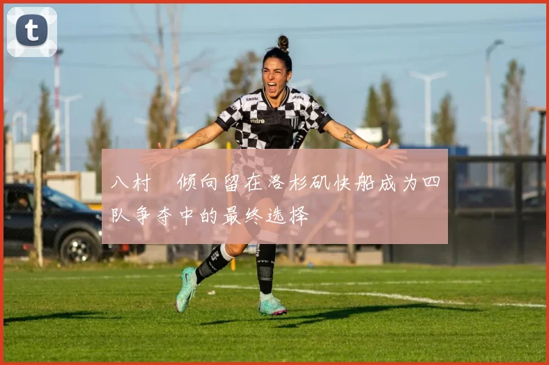八村塁倾向留在洛杉矶快船成为四队争夺中的最终选择