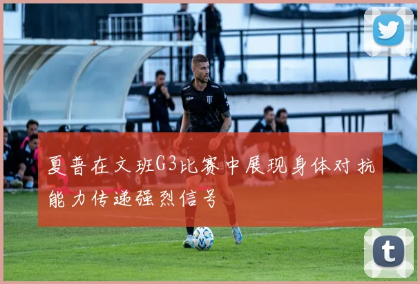 夏普在文班G3比赛中展现身体对抗能力传递强烈信号
