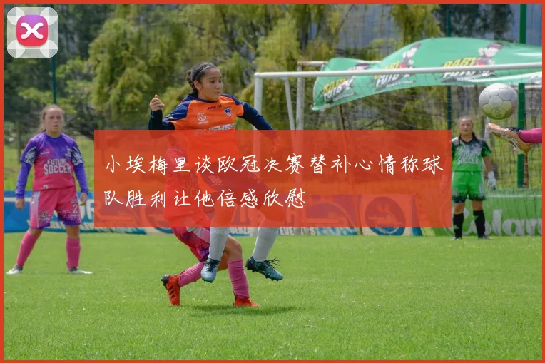 小埃梅里谈欧冠决赛替补心情称球队胜利让他倍感欣慰