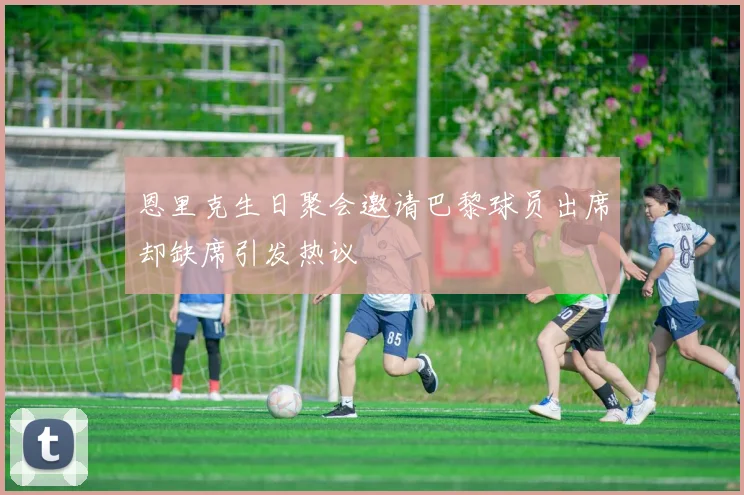 恩里克生日聚会邀请巴黎球员出席却缺席引发热议