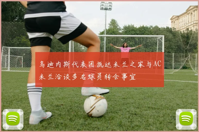 乌迪内斯代表团抵达米兰之家与AC米兰洽谈多名球员转会事宜