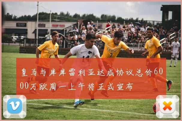 皇马与库库雷利亚达成协议总价6000万欧周一上午将正式宣布