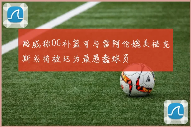路威称OG补篮可与雷阿伦媲美福克斯或将被记为最愚蠢球员
