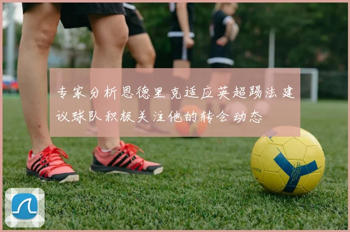 专家分析恩德里克适应英超踢法建议球队积极关注他的转会动态