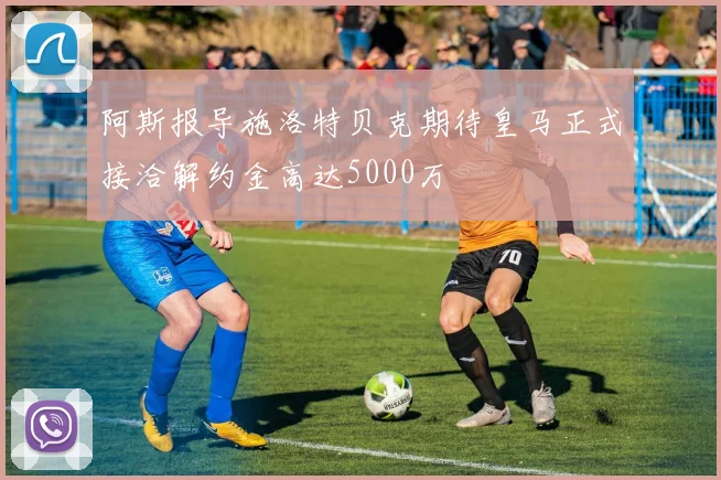 阿斯报导施洛特贝克期待皇马正式接洽解约金高达5000万