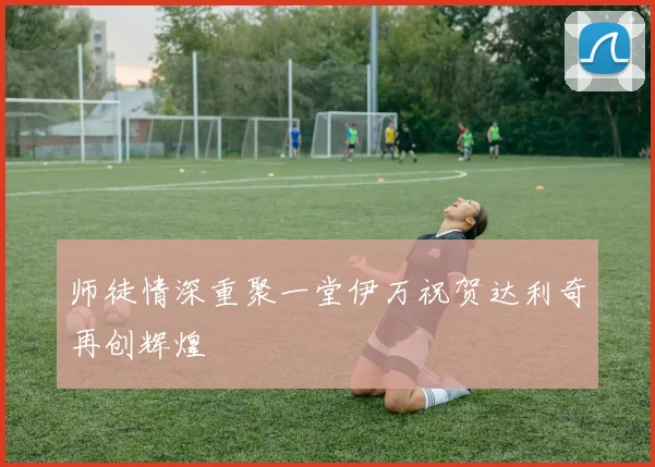 师徒情深重聚一堂伊万祝贺达利奇再创辉煌