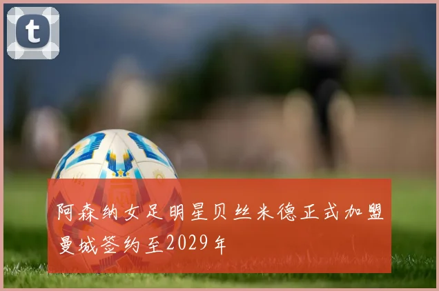 阿森纳女足明星贝丝米德正式加盟曼城签约至2029年