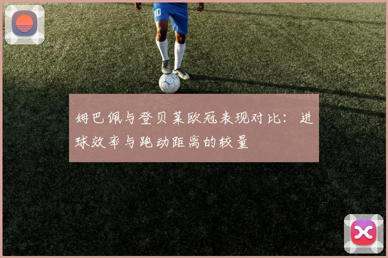 姆巴佩与登贝莱欧冠表现对比：进球效率与跑动距离的较量
