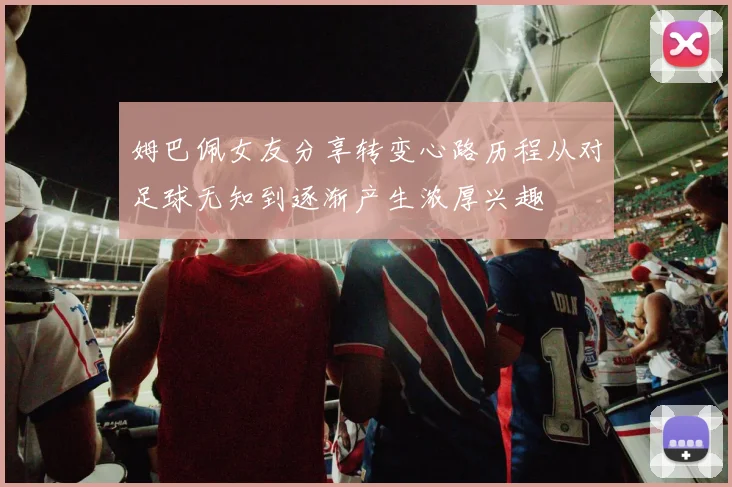 姆巴佩女友分享转变心路历程从对足球无知到逐渐产生浓厚兴趣