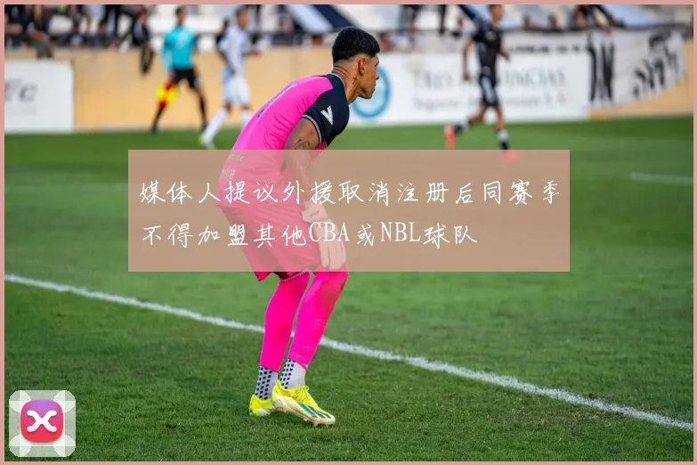 媒体人提议外援取消注册后同赛季不得加盟其他CBA或NBL球队