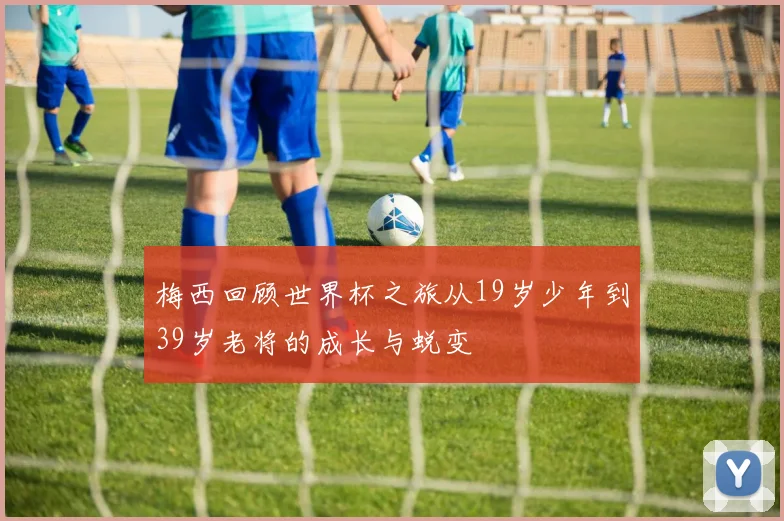 梅西回顾世界杯之旅从19岁少年到39岁老将的成长与蜕变