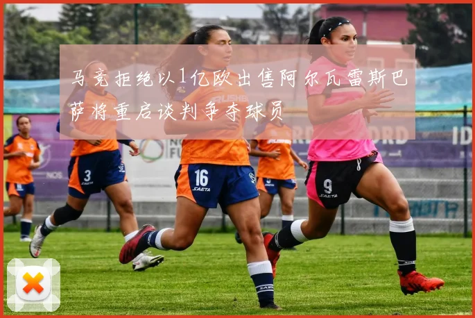 马竞拒绝以1亿欧出售阿尔瓦雷斯巴萨将重启谈判争夺球员