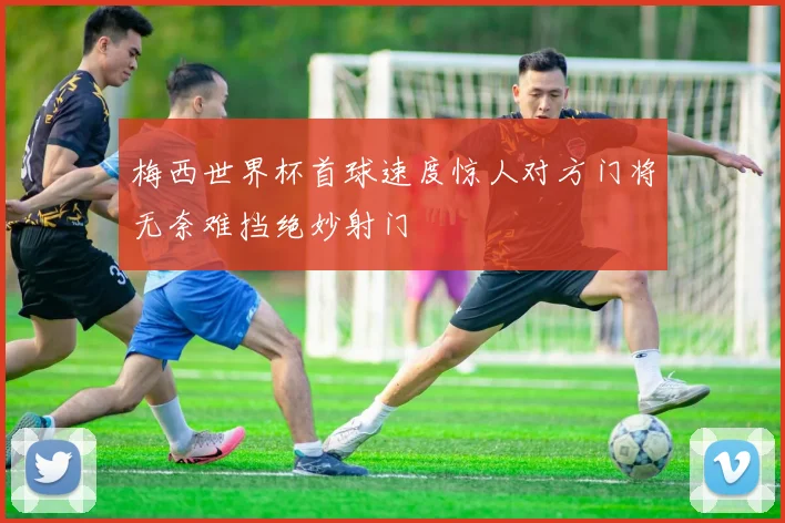梅西世界杯首球速度惊人对方门将无奈难挡绝妙射门
