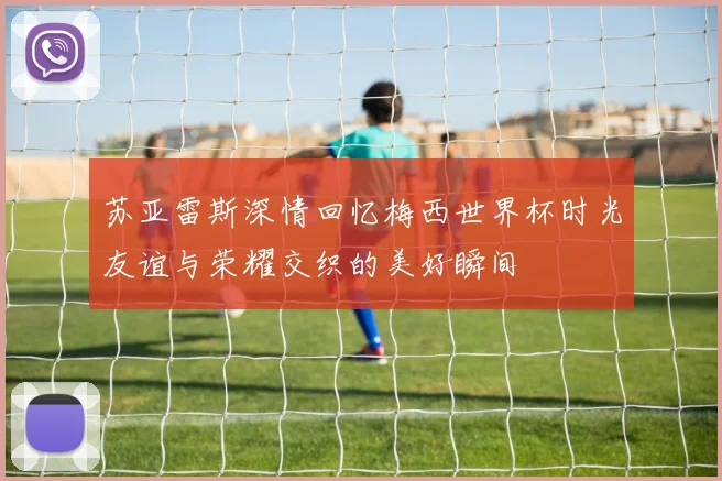 苏亚雷斯深情回忆梅西世界杯时光友谊与荣耀交织的美好瞬间