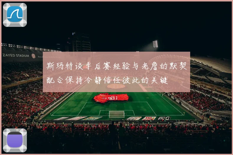 斯玛特谈季后赛经验与老詹的默契配合保持冷静信任彼此的关键