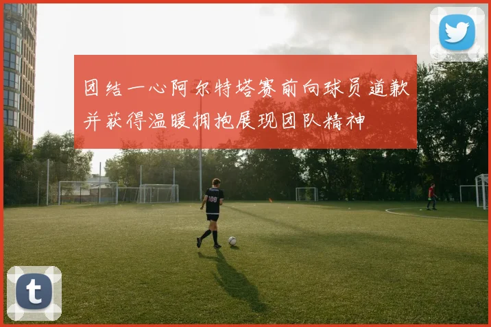 团结一心阿尔特塔赛前向球员道歉并获得温暖拥抱展现团队精神