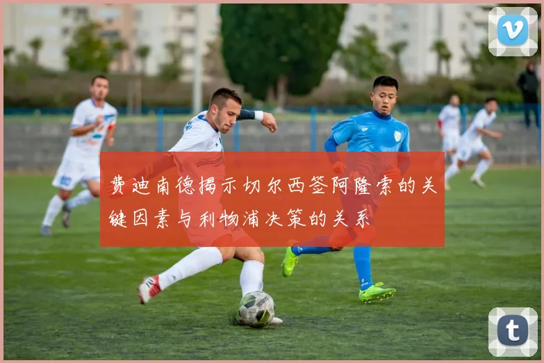 费迪南德揭示切尔西签阿隆索的关键因素与利物浦决策的关系