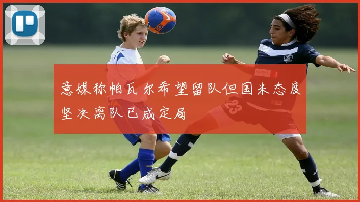 意媒称帕瓦尔希望留队但国米态度坚决离队已成定局
