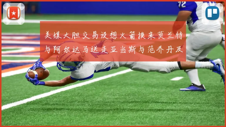 美媒大胆交易设想火箭换来莫兰特与阿尔达马送走亚当斯与范乔丹及两个选秀权